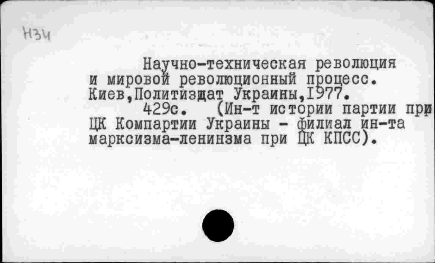 ﻿Научно-техническая революция и мировой революционный процесс. Киев,Политиздат Украины,1977.
429с. (Ин-т истории партии прр ЦК Компартии Украины - филиал ин-та марксизма-ленинзма при ЦК КПСС).